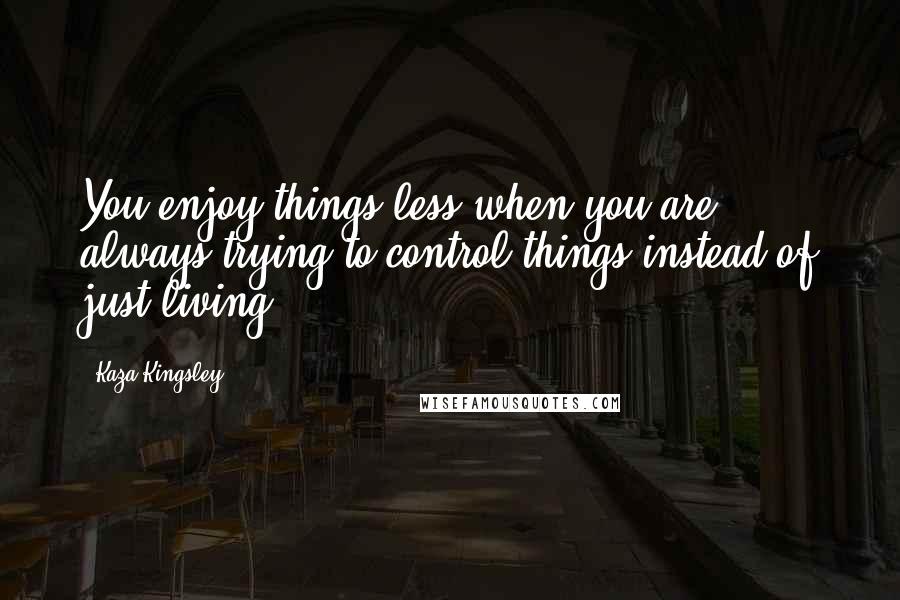 Kaza Kingsley Quotes: You enjoy things less when you are always trying to control things instead of just living.