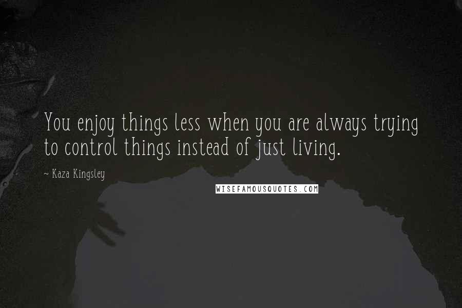 Kaza Kingsley Quotes: You enjoy things less when you are always trying to control things instead of just living.