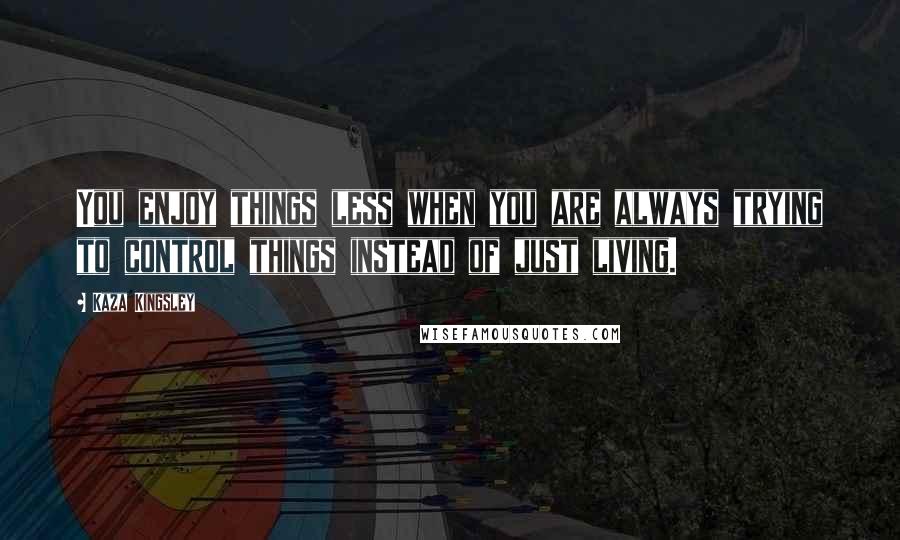 Kaza Kingsley Quotes: You enjoy things less when you are always trying to control things instead of just living.