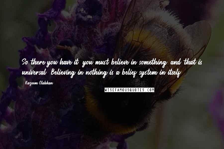 Kazeem Olalekan Quotes: So there you have it: you must believe in something...and that is universal! Believing in nothing is a belief system in itself.