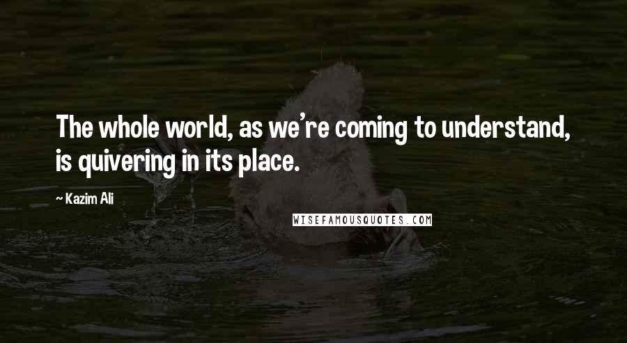 Kazim Ali Quotes: The whole world, as we're coming to understand, is quivering in its place.
