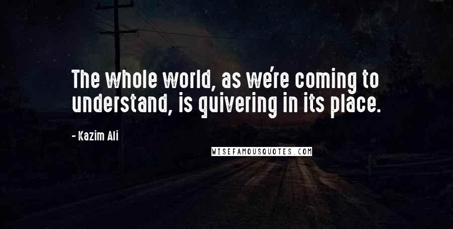 Kazim Ali Quotes: The whole world, as we're coming to understand, is quivering in its place.