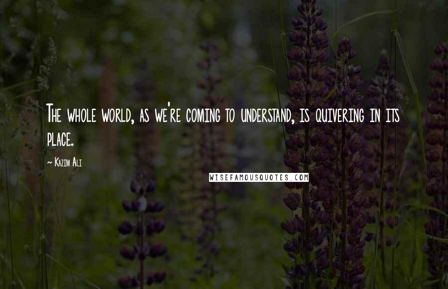 Kazim Ali Quotes: The whole world, as we're coming to understand, is quivering in its place.