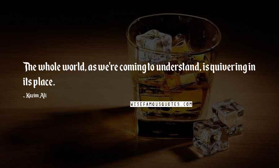 Kazim Ali Quotes: The whole world, as we're coming to understand, is quivering in its place.