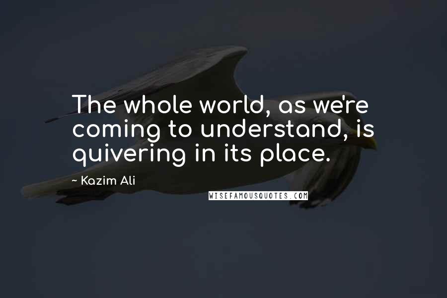 Kazim Ali Quotes: The whole world, as we're coming to understand, is quivering in its place.