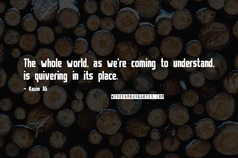 Kazim Ali Quotes: The whole world, as we're coming to understand, is quivering in its place.