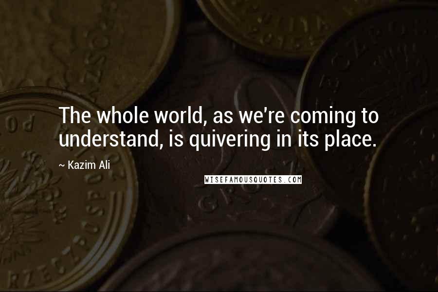 Kazim Ali Quotes: The whole world, as we're coming to understand, is quivering in its place.