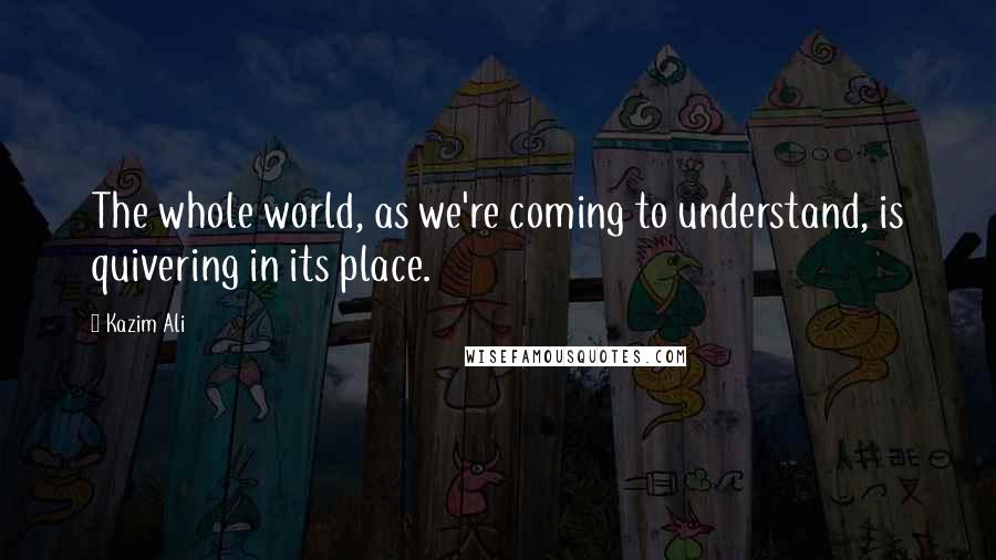 Kazim Ali Quotes: The whole world, as we're coming to understand, is quivering in its place.