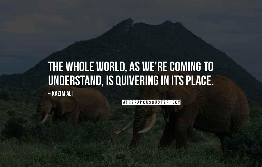 Kazim Ali Quotes: The whole world, as we're coming to understand, is quivering in its place.