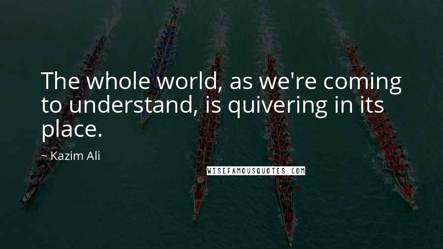 Kazim Ali Quotes: The whole world, as we're coming to understand, is quivering in its place.