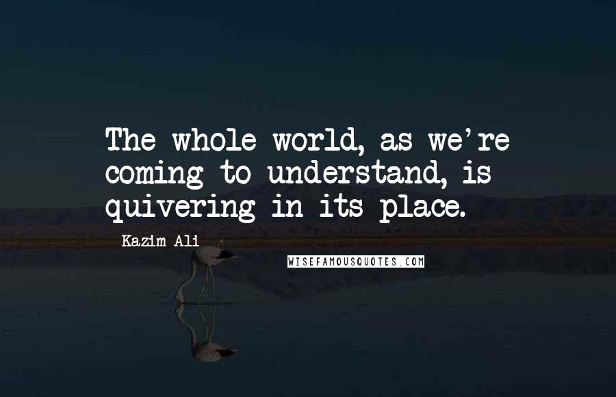 Kazim Ali Quotes: The whole world, as we're coming to understand, is quivering in its place.