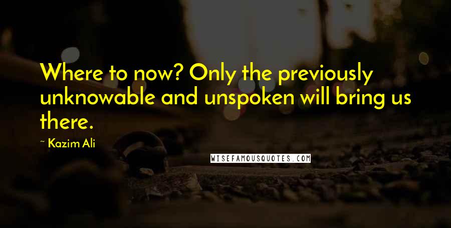 Kazim Ali Quotes: Where to now? Only the previously unknowable and unspoken will bring us there.