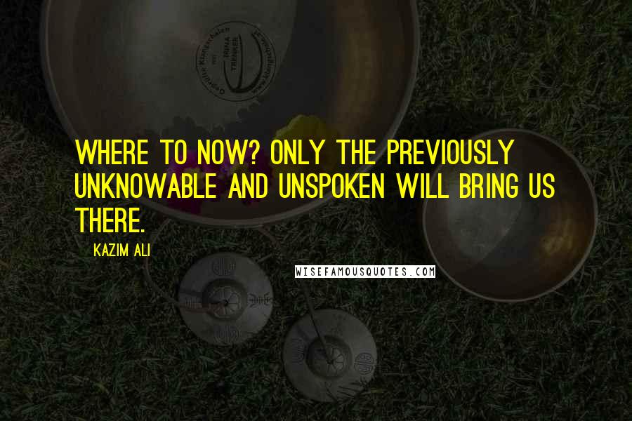 Kazim Ali Quotes: Where to now? Only the previously unknowable and unspoken will bring us there.