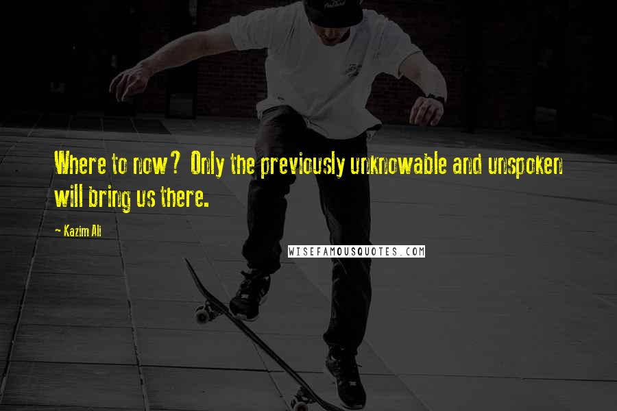 Kazim Ali Quotes: Where to now? Only the previously unknowable and unspoken will bring us there.