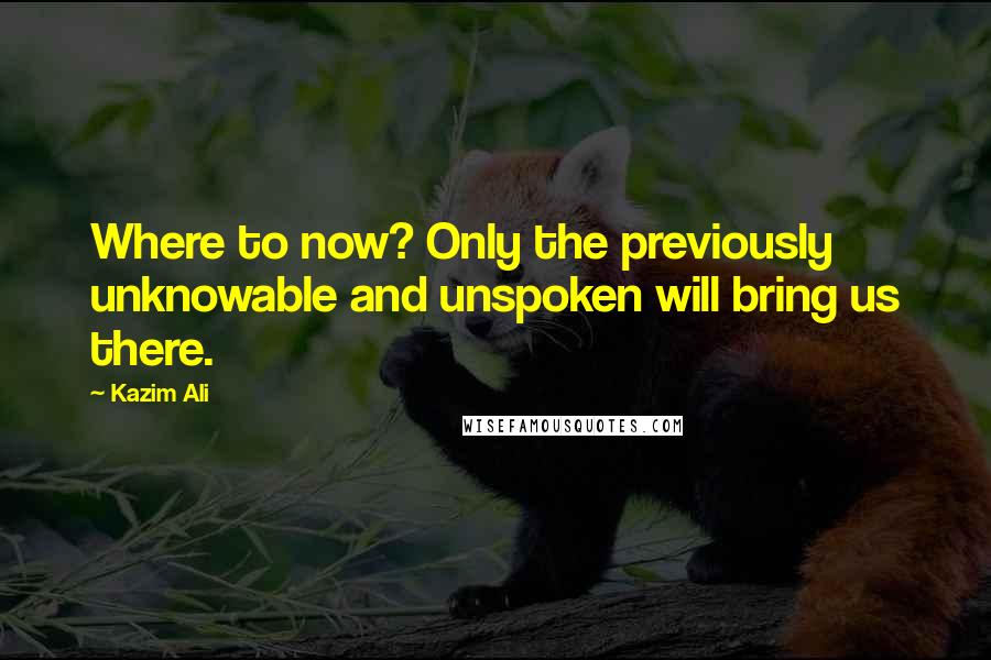 Kazim Ali Quotes: Where to now? Only the previously unknowable and unspoken will bring us there.