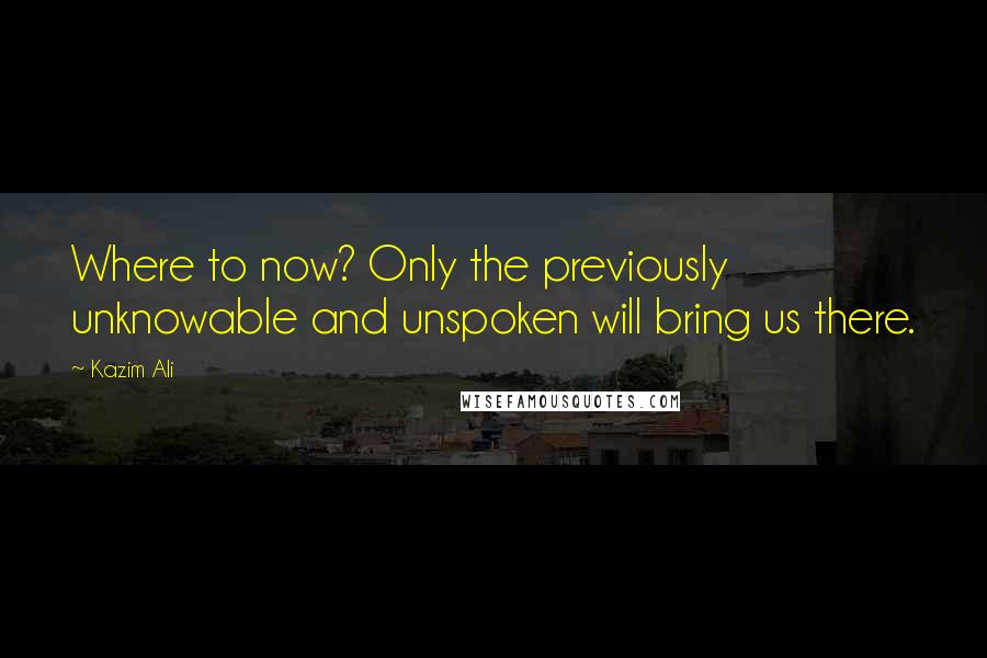 Kazim Ali Quotes: Where to now? Only the previously unknowable and unspoken will bring us there.