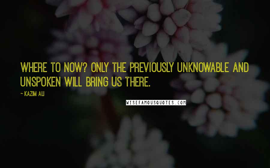 Kazim Ali Quotes: Where to now? Only the previously unknowable and unspoken will bring us there.