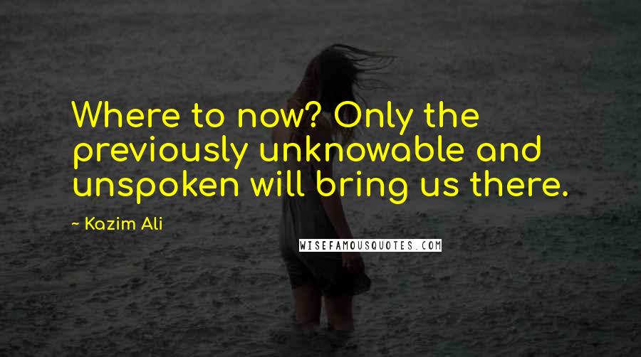 Kazim Ali Quotes: Where to now? Only the previously unknowable and unspoken will bring us there.