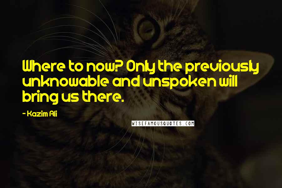 Kazim Ali Quotes: Where to now? Only the previously unknowable and unspoken will bring us there.