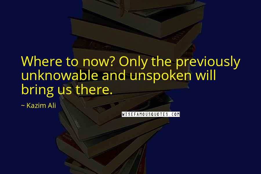 Kazim Ali Quotes: Where to now? Only the previously unknowable and unspoken will bring us there.