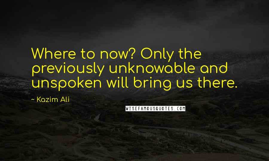 Kazim Ali Quotes: Where to now? Only the previously unknowable and unspoken will bring us there.