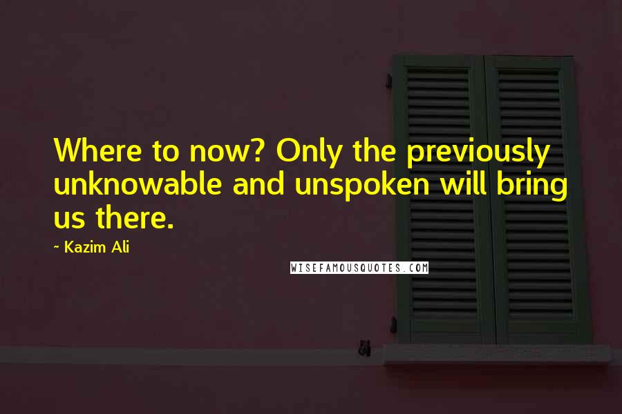 Kazim Ali Quotes: Where to now? Only the previously unknowable and unspoken will bring us there.