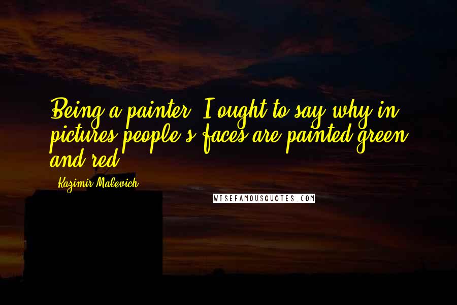 Kazimir Malevich Quotes: Being a painter, I ought to say why in pictures people's faces are painted green and red.