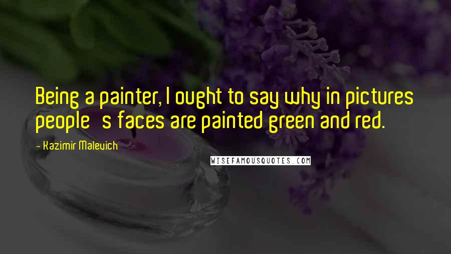 Kazimir Malevich Quotes: Being a painter, I ought to say why in pictures people's faces are painted green and red.
