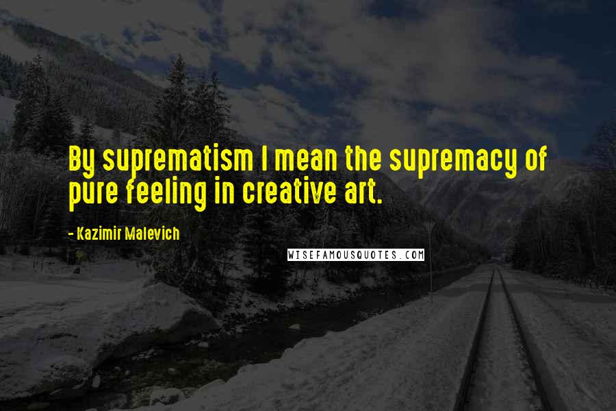 Kazimir Malevich Quotes: By suprematism I mean the supremacy of pure feeling in creative art.