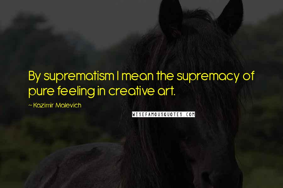 Kazimir Malevich Quotes: By suprematism I mean the supremacy of pure feeling in creative art.