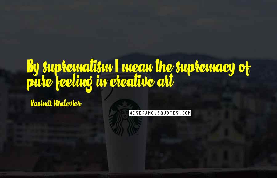 Kazimir Malevich Quotes: By suprematism I mean the supremacy of pure feeling in creative art.