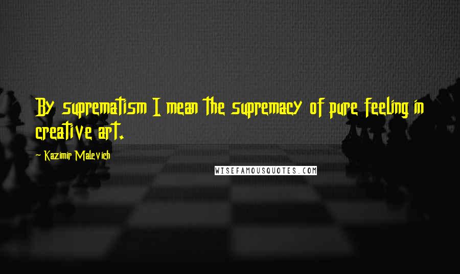 Kazimir Malevich Quotes: By suprematism I mean the supremacy of pure feeling in creative art.