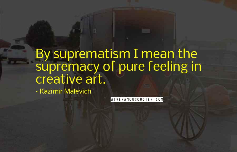 Kazimir Malevich Quotes: By suprematism I mean the supremacy of pure feeling in creative art.
