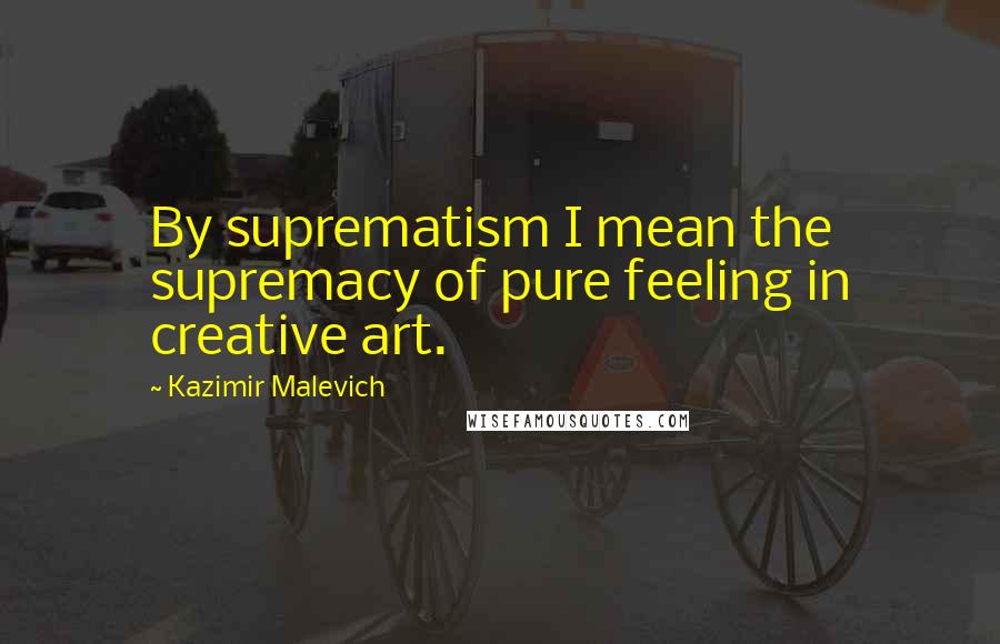 Kazimir Malevich Quotes: By suprematism I mean the supremacy of pure feeling in creative art.