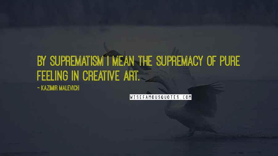 Kazimir Malevich Quotes: By suprematism I mean the supremacy of pure feeling in creative art.