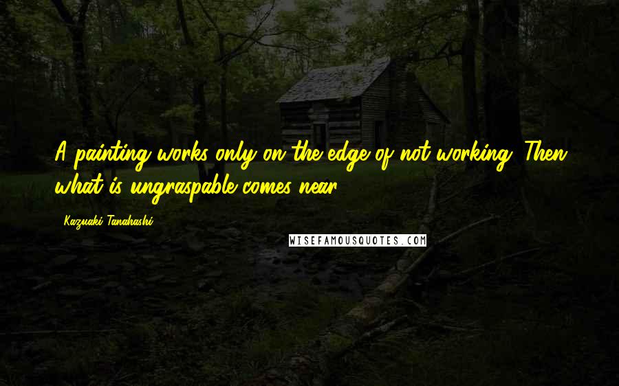 Kazuaki Tanahashi Quotes: A painting works only on the edge of not working. Then what is ungraspable comes near.