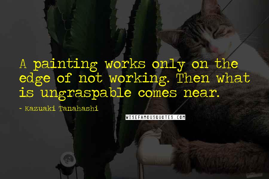 Kazuaki Tanahashi Quotes: A painting works only on the edge of not working. Then what is ungraspable comes near.
