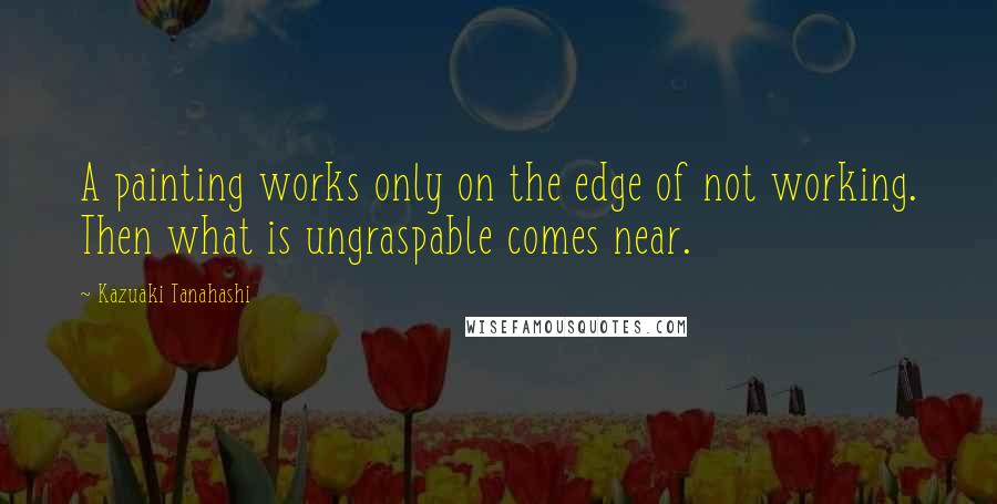 Kazuaki Tanahashi Quotes: A painting works only on the edge of not working. Then what is ungraspable comes near.