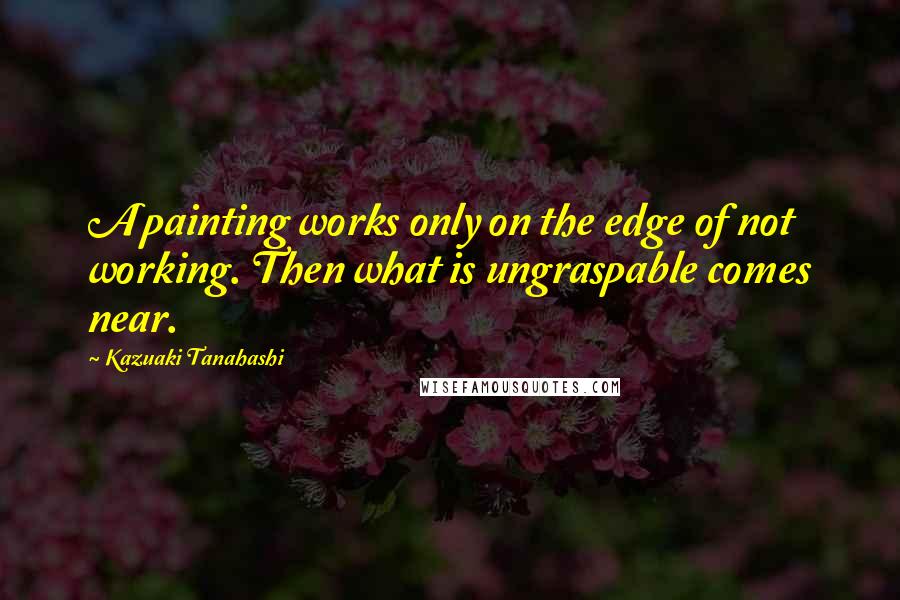 Kazuaki Tanahashi Quotes: A painting works only on the edge of not working. Then what is ungraspable comes near.