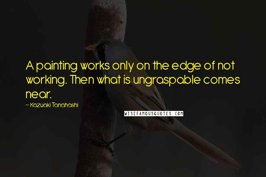 Kazuaki Tanahashi Quotes: A painting works only on the edge of not working. Then what is ungraspable comes near.