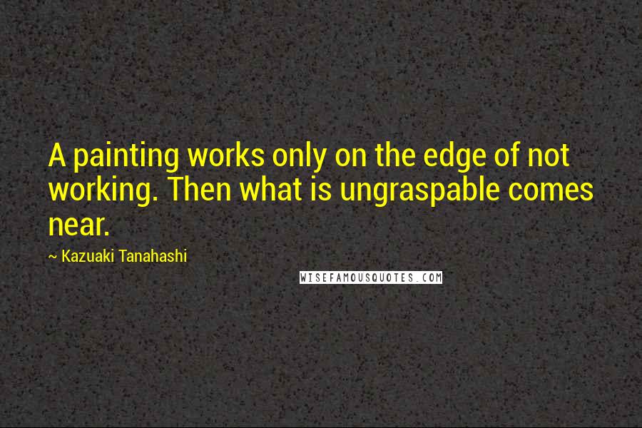 Kazuaki Tanahashi Quotes: A painting works only on the edge of not working. Then what is ungraspable comes near.