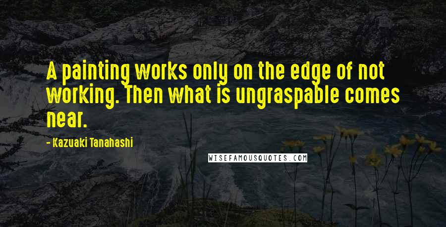 Kazuaki Tanahashi Quotes: A painting works only on the edge of not working. Then what is ungraspable comes near.