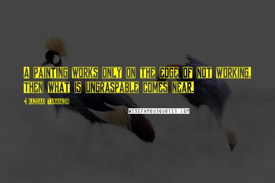 Kazuaki Tanahashi Quotes: A painting works only on the edge of not working. Then what is ungraspable comes near.