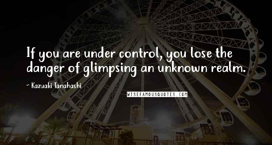 Kazuaki Tanahashi Quotes: If you are under control, you lose the danger of glimpsing an unknown realm.