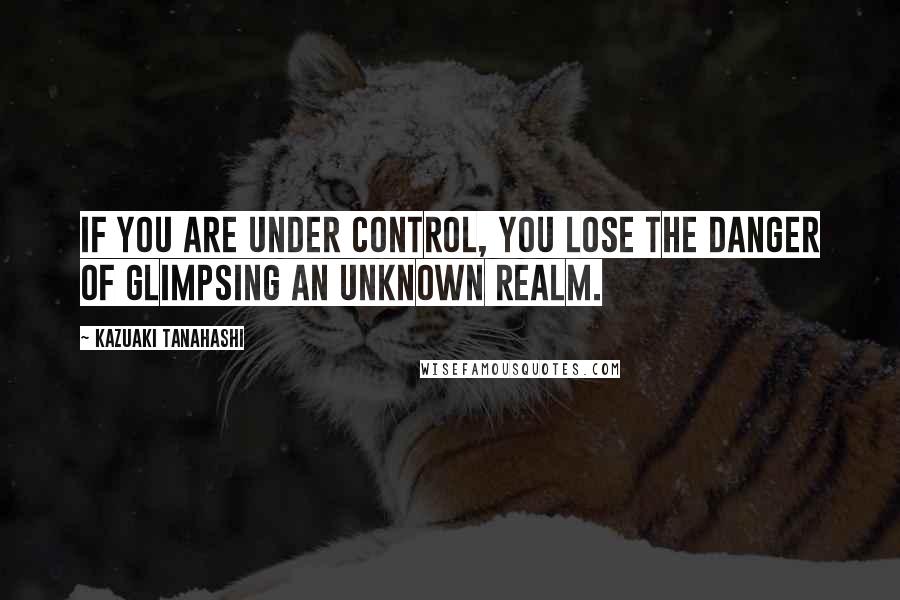 Kazuaki Tanahashi Quotes: If you are under control, you lose the danger of glimpsing an unknown realm.