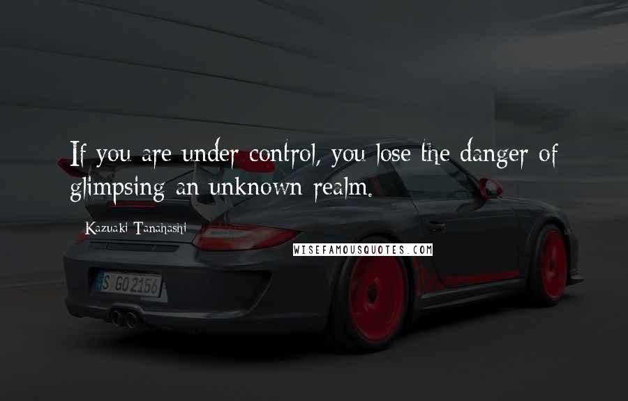 Kazuaki Tanahashi Quotes: If you are under control, you lose the danger of glimpsing an unknown realm.