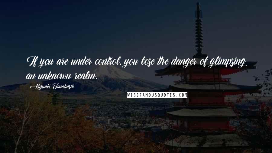 Kazuaki Tanahashi Quotes: If you are under control, you lose the danger of glimpsing an unknown realm.