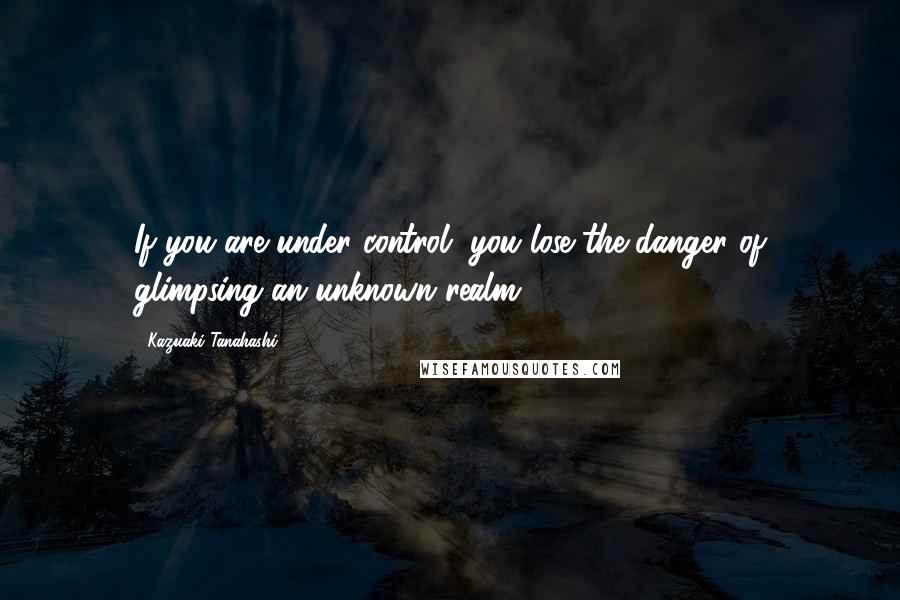 Kazuaki Tanahashi Quotes: If you are under control, you lose the danger of glimpsing an unknown realm.