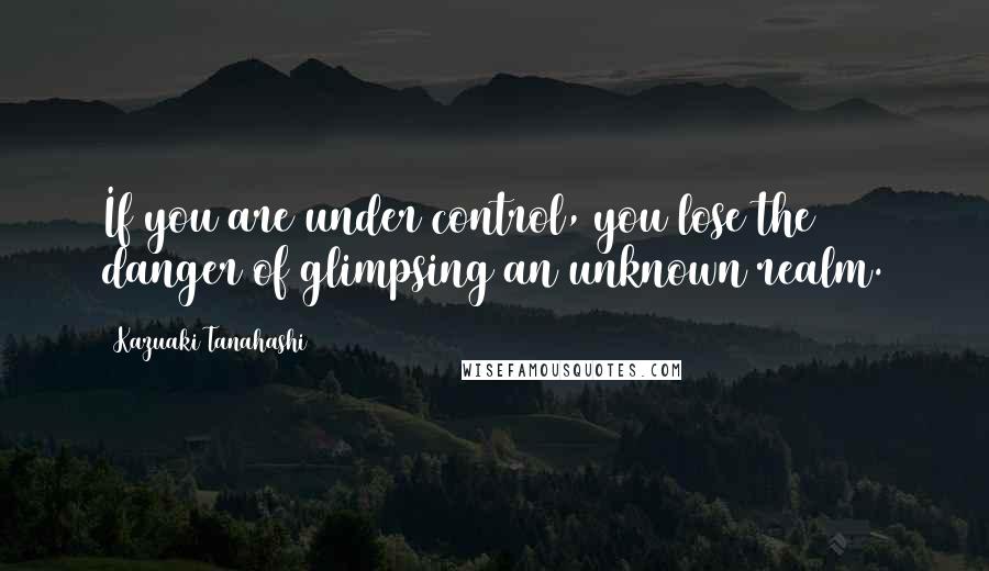 Kazuaki Tanahashi Quotes: If you are under control, you lose the danger of glimpsing an unknown realm.