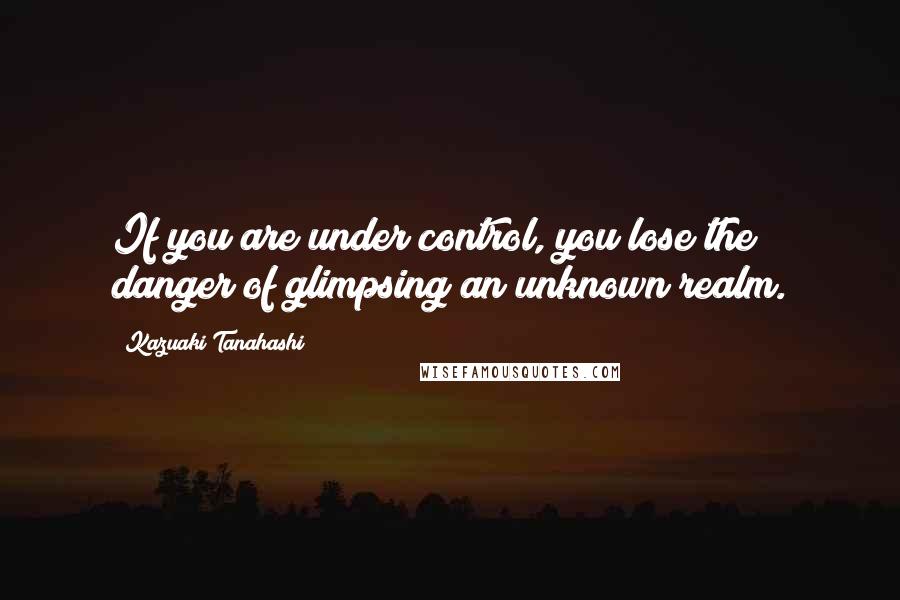 Kazuaki Tanahashi Quotes: If you are under control, you lose the danger of glimpsing an unknown realm.